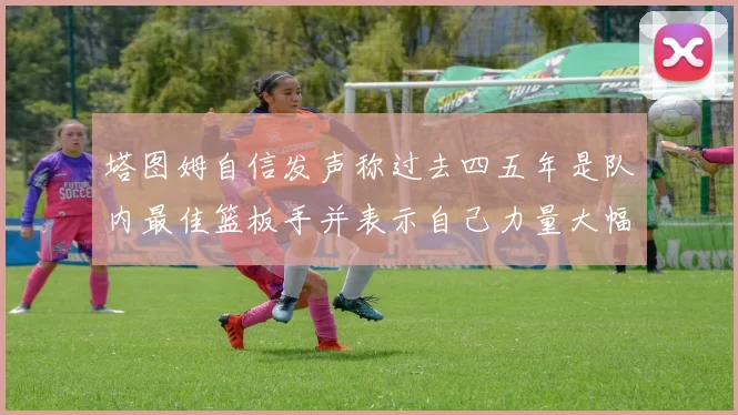 塔图姆自信发声称过去四五年是队内最佳篮板手并表示自己力量大幅提升