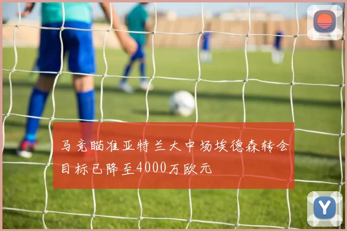 马竞瞄准亚特兰大中场埃德森转会目标已降至4000万欧元