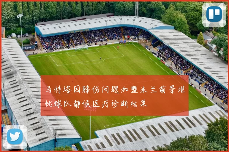 马特塔因膝伤问题加盟米兰前景堪忧球队静候医疗诊断结果