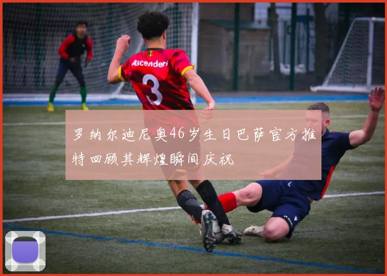 罗纳尔迪尼奥46岁生日巴萨官方推特回顾其辉煌瞬间庆祝