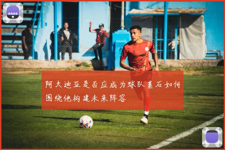 阿夫迪亚是否应成为球队基石如何围绕他构建未来阵容