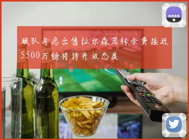 狼队考虑出售拉尔森若转会费接近5500万镑将持开放态度