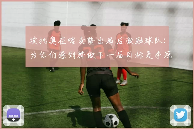 埃托奥在喀麦隆出局后激励球队：为你们感到骄傲下一届目标是夺冠