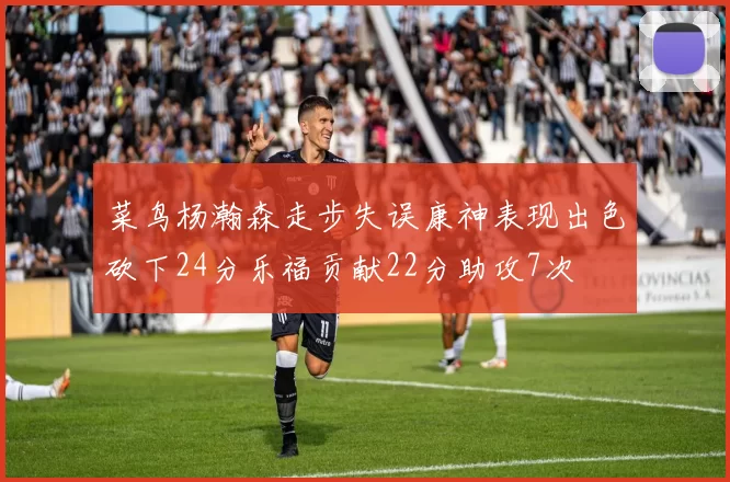 菜鸟杨瀚森走步失误康神表现出色砍下24分乐福贡献22分助攻7次