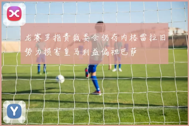 龙赛罗指责裁委会仍存内格雷拉旧势力损害皇马利益偏袒巴萨
