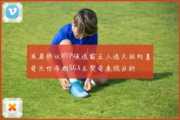 浓眉热议MVP候选前五人选文班约基奇杰伦布朗SGA东契奇表现分析