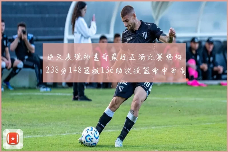 逆天表现约基奇最近五场比赛场均238分148篮板136助攻投篮命中率高达547