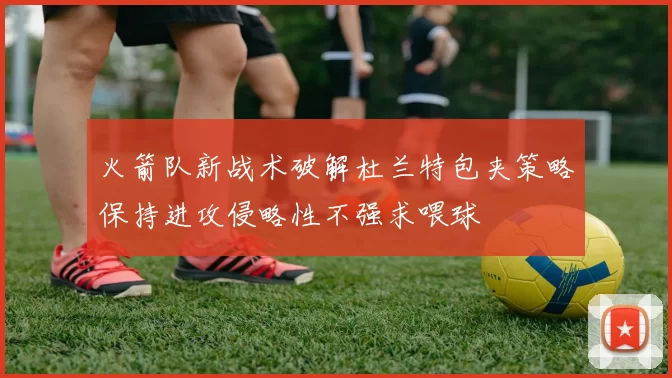 火箭队新战术破解杜兰特包夹策略保持进攻侵略性不强求喂球