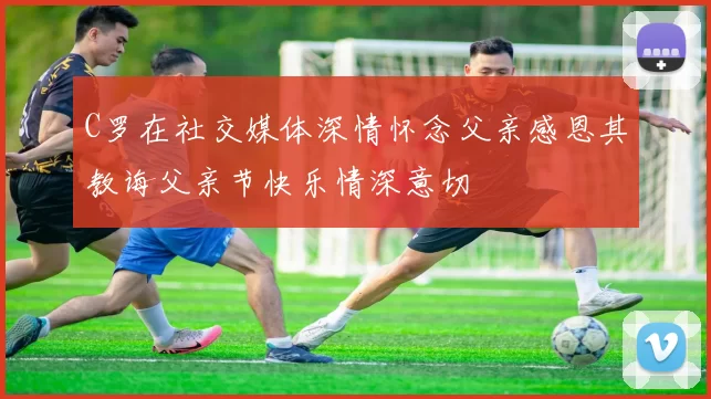 C罗在社交媒体深情怀念父亲感恩其教诲父亲节快乐情深意切