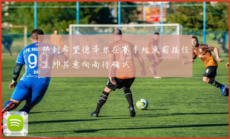 热刺希望德泽尔在赛季结束前接任主帅其意向尚待确认