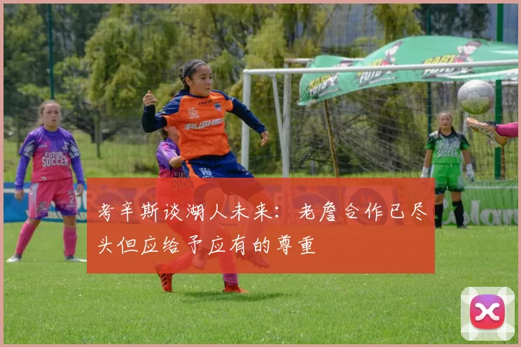 考辛斯谈湖人未来：老詹合作已尽头但应给予应有的尊重